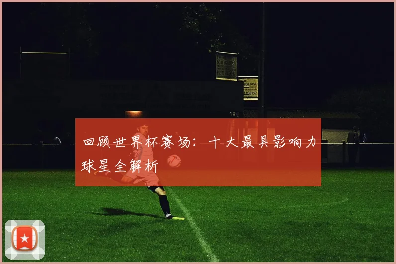 回顾世界杯赛场：十大最具影响力球星全解析