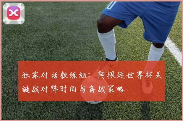 独家对话教练组：阿根廷世界杯关键战对阵时间与备战策略